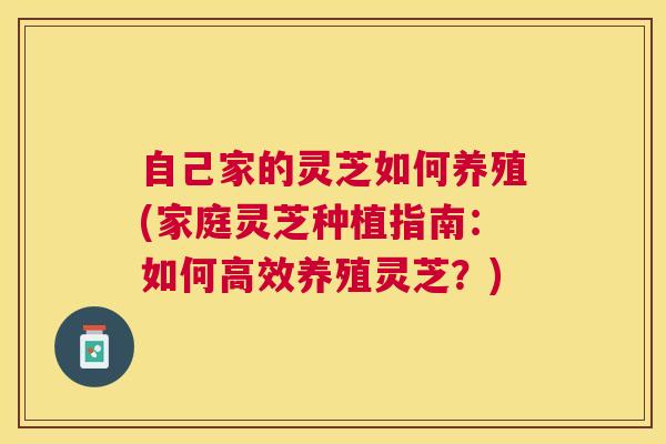 自己家的灵芝如何养殖(家庭灵芝种植指南:如何高效养殖灵芝?) 自己家的灵芝如何养殖(家庭灵芝种植指南:如何高效养殖灵芝?)