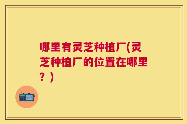 哪里有灵芝种植厂(灵芝种植厂的位置在哪里？)