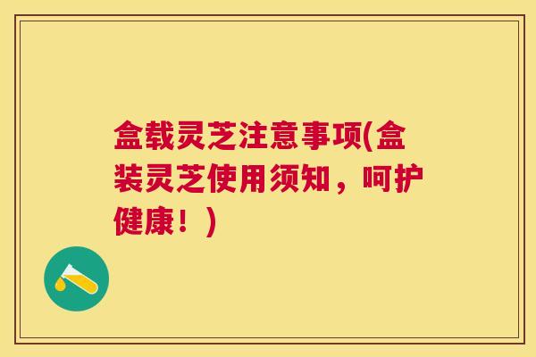 盒载灵芝注意事项(盒装灵芝使用须知，呵护健康！)