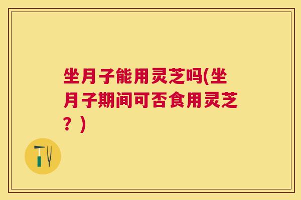 坐月子能用灵芝吗(坐月子期间可否食用灵芝?) 坐月子能用灵芝吗(坐月子期间可否食用灵芝?)