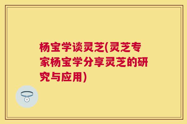 杨宝学谈灵芝(灵芝专家杨宝学分享灵芝的研究与应用) 杨宝学谈灵芝(灵芝专家杨宝学分享灵芝的研究与应用)
