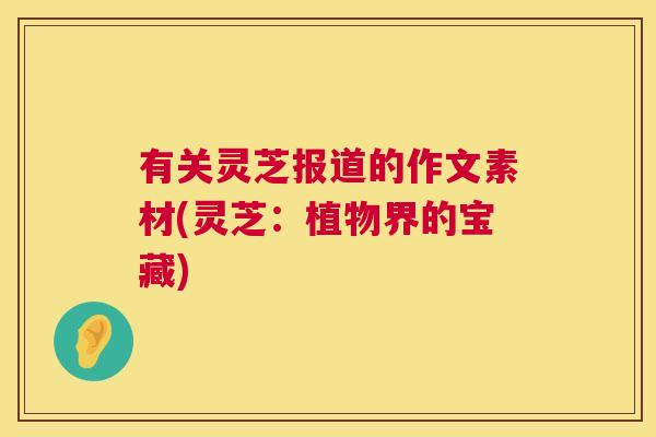 有关灵芝报道的作文素材(灵芝:植物界的宝藏) 有关灵芝报道的作文素材(灵芝:植物界的宝藏)