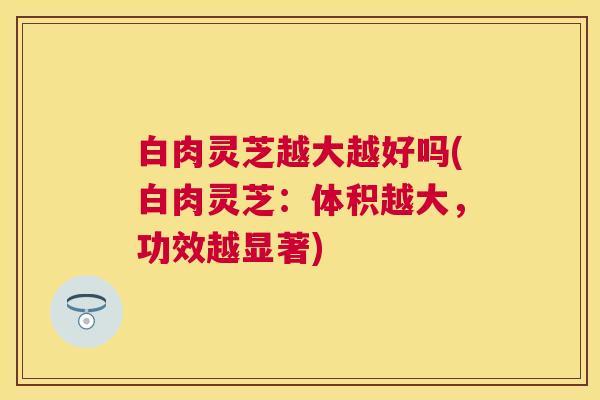 白肉灵芝越大越好吗(白肉灵芝:体积越大,功效越显著) 白肉灵芝越大越好吗(白肉灵芝:体积越大,功效越显著)