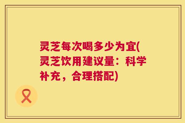 灵芝每次喝多少为宜(灵芝饮用建议量：科学补充，合理搭配)
