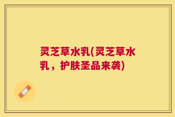 灵芝草水乳(灵芝草水乳，护肤圣品来袭)