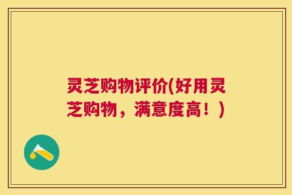 灵芝购物评价(好用灵芝购物，满意度高！)