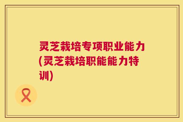 灵芝栽培专项职业能力(灵芝栽培职能能力特训)