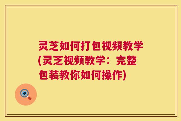 灵芝如何打包视频教学(灵芝视频教学：完整包装教你如何操作)