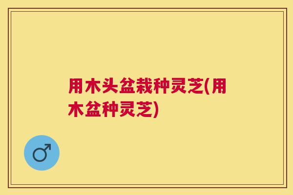 用木头盆栽种灵芝(用木盆种灵芝)
