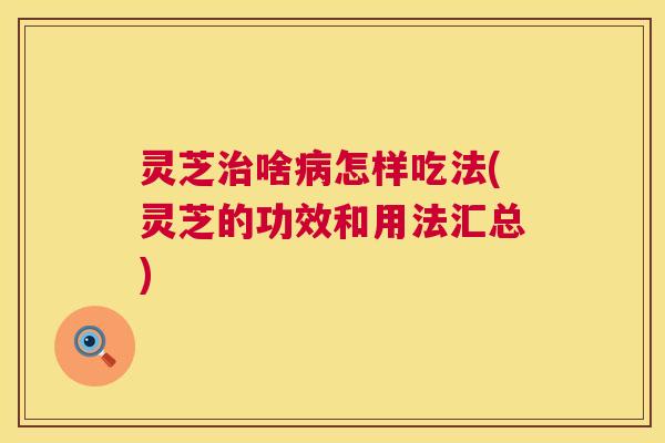 灵芝啥怎样吃法(灵芝的功效和用法汇总) 灵芝啥怎样吃法(灵芝的功效和用法汇总)