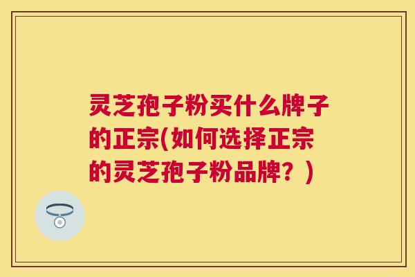 灵芝孢子粉买什么牌子的正宗(如何选择正宗的灵芝孢子粉品牌？)