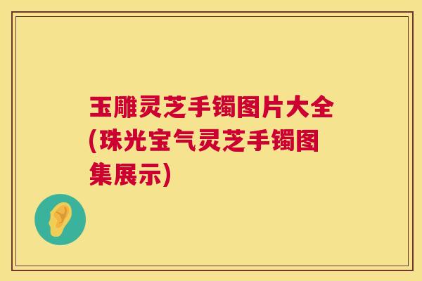 玉雕灵芝手镯图片大全(珠光宝气灵芝手镯图集展示) 玉雕灵芝手镯图片大全(珠光宝气灵芝手镯图集展示)