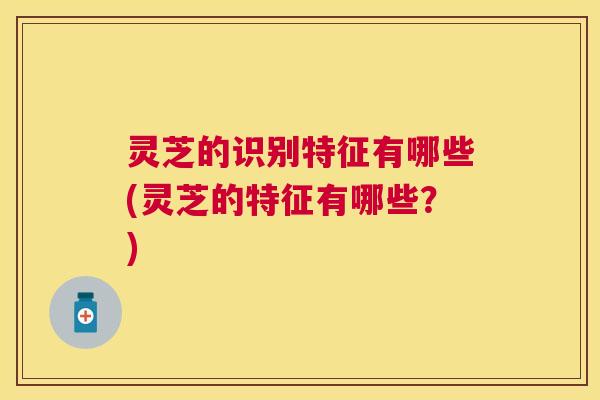 灵芝的识别特征有哪些(灵芝的特征有哪些?) 灵芝的识别特征有哪些(灵芝的特征有哪些?)