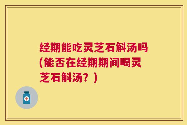 经期能吃灵芝石斛汤吗(能否在经期期间喝灵芝石斛汤?) 经期能吃灵芝石斛汤吗(能否在经期期间喝灵芝石斛汤?)