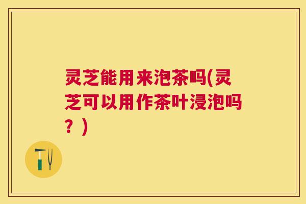 灵芝能用来泡茶吗(灵芝可以用作茶叶浸泡吗？)