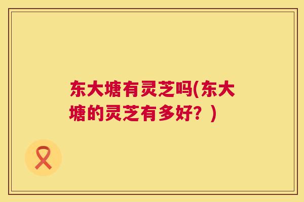 东大塘有灵芝吗(东大塘的灵芝有多好？)