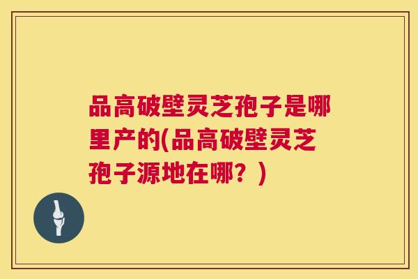 品高破壁灵芝孢子是哪里产的(品高破壁灵芝孢子源地在哪?) 品高破壁灵芝孢子是哪里产的(品高破壁灵芝孢子源地在哪?)