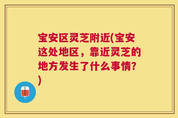 宝安区灵芝附近(宝安这处地区,靠近灵芝的地方发生了什么事情?) 宝安区灵芝附近(宝安这处地区,靠近灵芝的地方发生了什么事情?)