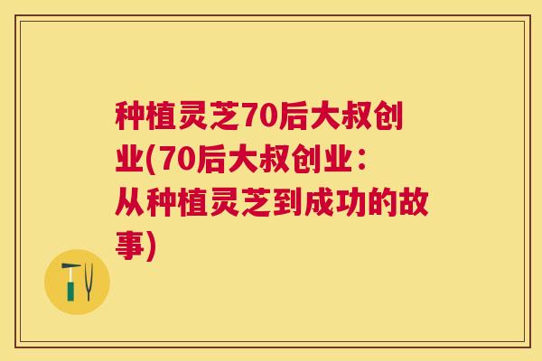种植灵芝70后大叔创业(70后大叔创业:从种植灵芝到成功的故事) 种植灵芝70后大叔创业(70后大叔创业:从种植灵芝到成功的故事)