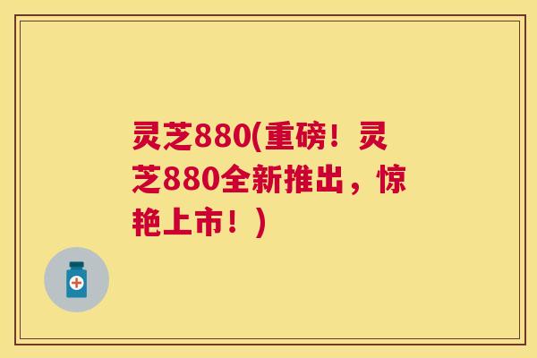 灵芝880(重磅！灵芝880全新推出，惊艳上市！)
