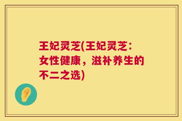 王妃灵芝(王妃灵芝：女性健康，滋补养生的不二之选)