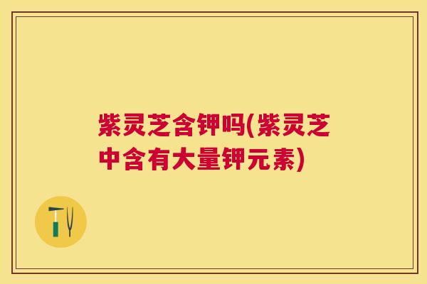 紫灵芝含钾吗(紫灵芝中含有大量钾元素) 紫灵芝含钾吗(紫灵芝中含有大量钾元素)