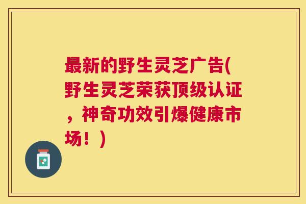 新的野生灵芝广告(野生灵芝荣获认证，神奇功效引爆健康市场！)