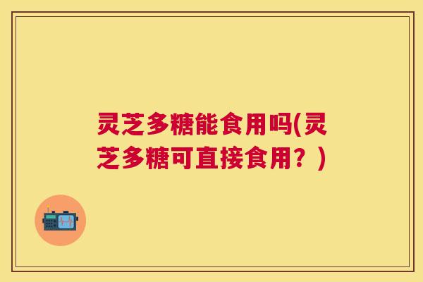 灵芝多糖能食用吗(灵芝多糖可直接食用?) 灵芝多糖能食用吗(灵芝多糖可直接食用?)