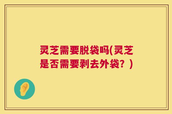 灵芝需要脱袋吗(灵芝是否需要剥去外袋？)