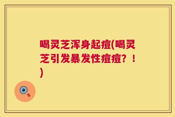喝灵芝浑身起痘(喝灵芝引发暴发性痘痘？！)