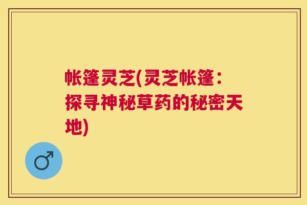 帐篷灵芝(灵芝帐篷:探寻神秘草药的秘密天地) 帐篷灵芝(灵芝帐篷:探寻神秘草药的秘密天地)