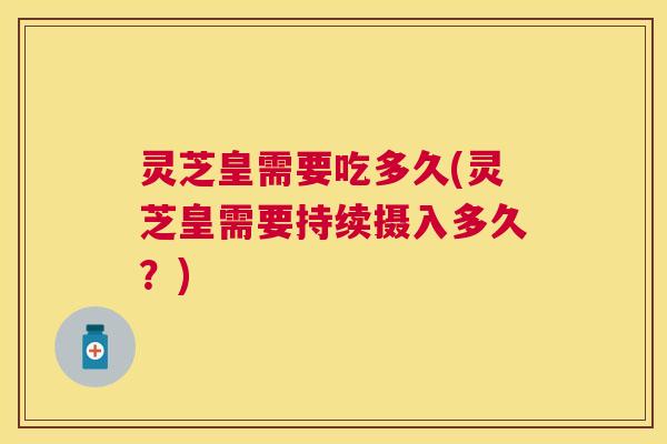 灵芝皇需要吃多久(灵芝皇需要持续摄入多久?) 灵芝皇需要吃多久(灵芝皇需要持续摄入多久?)
