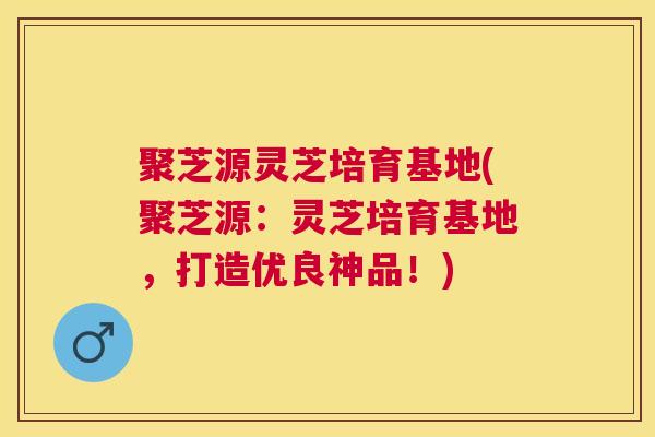 聚芝源灵芝培育基地(聚芝源:灵芝培育基地,打造优良神品!) 聚芝源灵芝培育基地(聚芝源:灵芝培育基地,打造优良神品!)