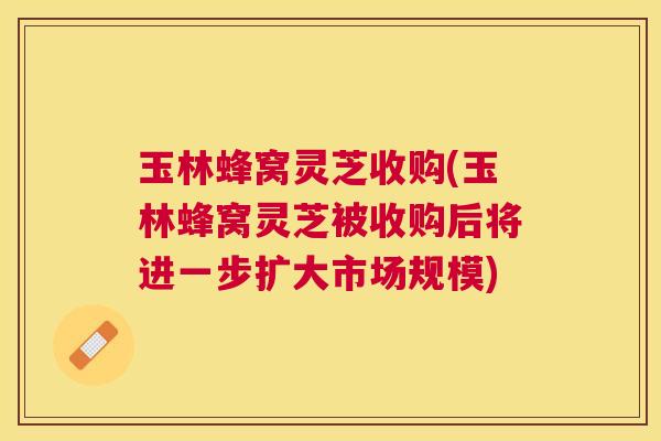 玉林蜂窝灵芝收购(玉林蜂窝灵芝被收购后将进一步扩大市场规模) 玉林蜂窝灵芝收购(玉林蜂窝灵芝被收购后将进一步扩大市场规模)