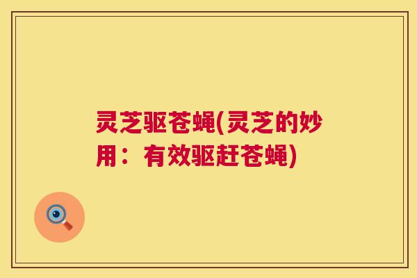灵芝驱苍蝇(灵芝的妙用:有效驱赶苍蝇) 灵芝驱苍蝇(灵芝的妙用:有效驱赶苍蝇)