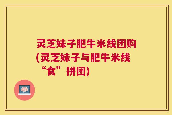 灵芝妹子肥牛米线团购(灵芝妹子与肥牛米线“食”拼团) 灵芝妹子肥牛米线团购(灵芝妹子与肥牛米线“食”拼团)