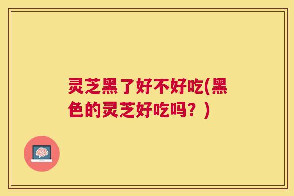 灵芝黑了好不好吃(黑色的灵芝好吃吗?) 灵芝黑了好不好吃(黑色的灵芝好吃吗?)