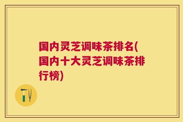 国内灵芝调味茶排名(国内十大灵芝调味茶排行榜)