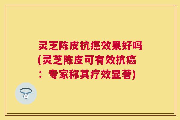 灵芝陈皮抗效果好吗(灵芝陈皮可有效抗:专家称其疗效显著) 灵芝陈皮抗效果好吗(灵芝陈皮可有效抗:专家称其疗效显著)