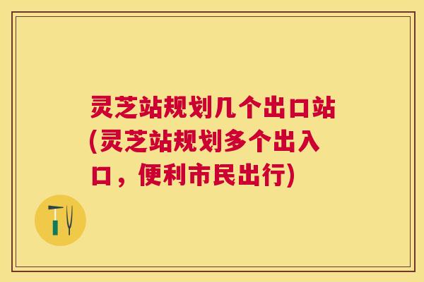 灵芝站规划几个出口站(灵芝站规划多个出入口,便利市民出行) 灵芝站规划几个出口站(灵芝站规划多个出入口,便利市民出行)