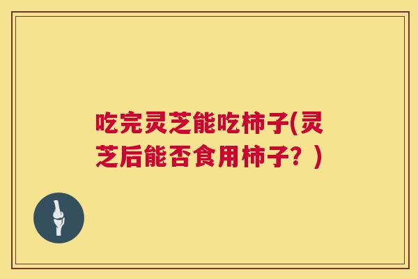 吃完灵芝能吃柿子(灵芝后能否食用柿子?) 吃完灵芝能吃柿子(灵芝后能否食用柿子?)