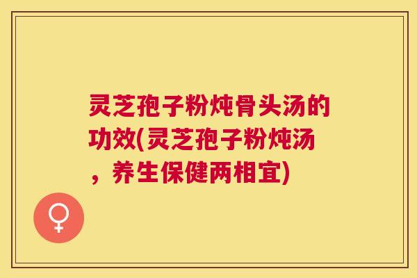 灵芝孢子粉炖骨头汤的功效(灵芝孢子粉炖汤，养生保健两相宜)