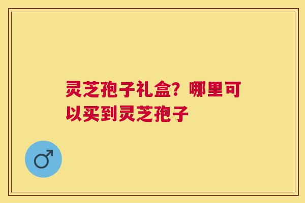 灵芝孢子礼盒?哪里可以买到灵芝孢子 灵芝孢子礼盒?哪里可以买到灵芝孢子