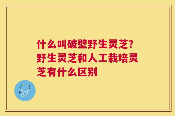 什么叫破壁野生灵芝?野生灵芝和人工栽培灵芝有什么区别 什么叫破壁野生灵芝?野生灵芝和人工栽培灵芝有什么区别