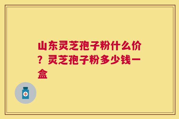 山东灵芝孢子粉什么价？灵芝孢子粉多少钱一盒