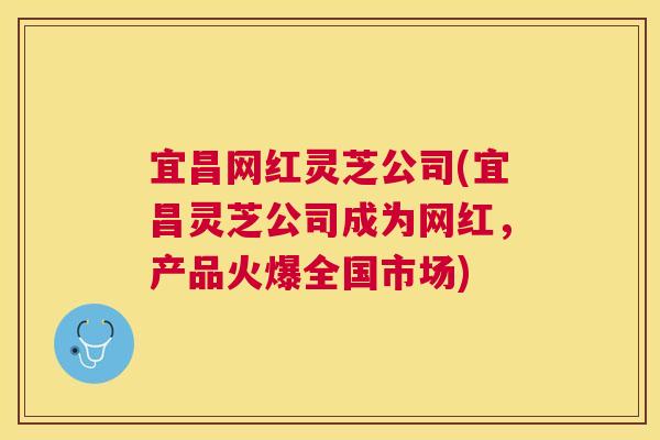 宜昌网红灵芝公司(宜昌灵芝公司成为网红,产品火爆全国市场) 宜昌网红灵芝公司(宜昌灵芝公司成为网红,产品火爆全国市场)