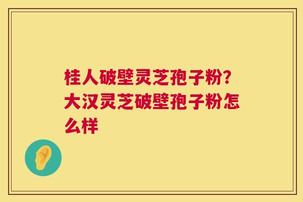 桂人破壁灵芝孢子粉?大汉灵芝破壁孢子粉怎么样 桂人破壁灵芝孢子粉?大汉灵芝破壁孢子粉怎么样