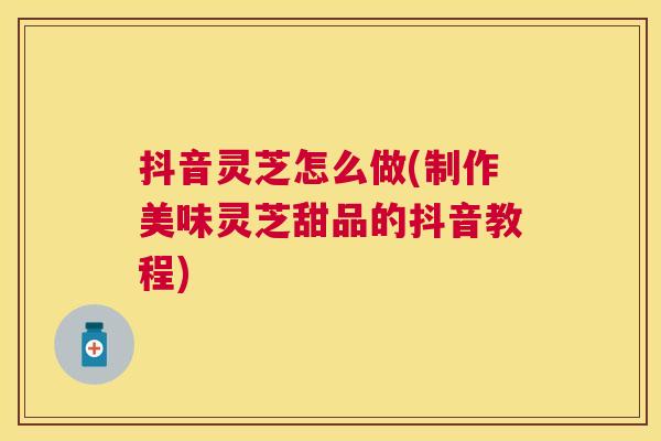 抖音灵芝怎么做(制作美味灵芝甜品的抖音教程)