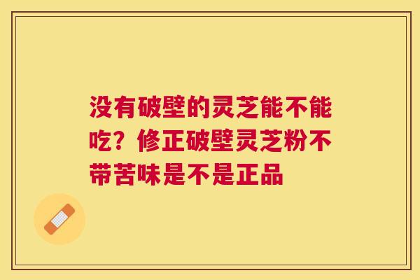 没有破壁的灵芝能不能吃?修正破壁灵芝粉不带苦味是不是正品 没有破壁的灵芝能不能吃?修正破壁灵芝粉不带苦味是不是正品