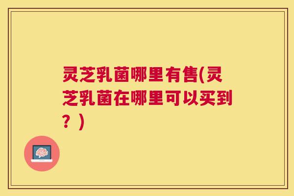 灵芝乳菌哪里有售(灵芝乳菌在哪里可以买到?) 灵芝乳菌哪里有售(灵芝乳菌在哪里可以买到?)